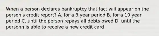 When a person declares bankruptcy that fact will appear on the person's credit report? A. for a 3 year period B. for a 10 year period C. until the person repays all debts owed D. until the personn is able to receive a new credit card