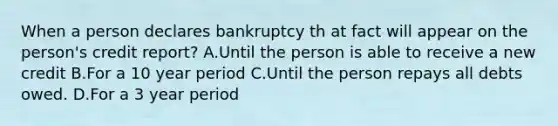 When a person declares bankruptcy th at fact will appear on the person's credit report? A.Until the person is able to receive a new credit B.For a 10 year period C.Until the person repays all debts owed. D.For a 3 year period