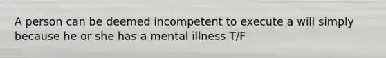 A person can be deemed incompetent to execute a will simply because he or she has a mental illness T/F