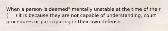 When a person is deemed" mentally unstable at the time of their (___) it is because they are not capable of understanding, court procedures or participating in their own defense.