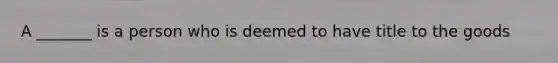 A _______ is a person who is deemed to have title to the goods