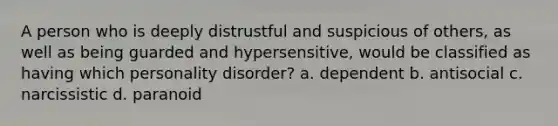 A person who is deeply distrustful and suspicious of others, as well as being guarded and hypersensitive, would be classified as having which personality disorder? a. dependent b. antisocial c. narcissistic d. paranoid