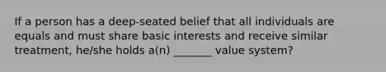 If a person has a deep-seated belief that all individuals are equals and must share basic interests and receive similar treatment, he/she holds a(n) _______ value system?