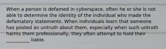 When a person is defamed in cyberspace, often he or she is not able to determine the identity of the individual who made the defamatory statements. When individuals learn that someone has posted an untruth about them, especially when such untruth harms them professionally, they often attempt to hold their __________ liable.