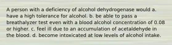 A person with a deficiency of alcohol dehydrogenase would a. have a high tolerance for alcohol. b. be able to pass a breathalyzer test even with a blood alcohol concentration of 0.08 or higher. c. feel ill due to an accumulation of acetaldehyde in the blood. d. become intoxicated at low levels of alcohol intake.