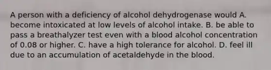 A person with a deficiency of alcohol dehydrogenase would A. become intoxicated at low levels of alcohol intake. B. be able to pass a breathalyzer test even with a blood alcohol concentration of 0.08 or higher. C. have a high tolerance for alcohol. D. feel ill due to an accumulation of acetaldehyde in the blood.