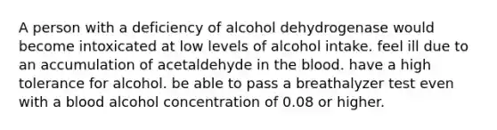 A person with a deficiency of alcohol dehydrogenase would become intoxicated at low levels of alcohol intake. feel ill due to an accumulation of acetaldehyde in the blood. have a high tolerance for alcohol. be able to pass a breathalyzer test even with a blood alcohol concentration of 0.08 or higher.