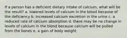 If a person has a deficient dietary intake of calcium, what will be the result? a. lowered levels of calcium in the blood because of the deficiency b. increased calcium excretion in the urine c. a reduced rate of calcium absorption d. there may be no change in levels of calcium in the blood because calcium will be pulled from the bones e. a gain of body weight