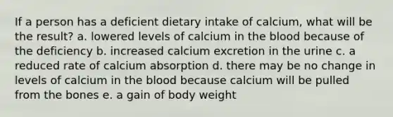 If a person has a deficient dietary intake of calcium, what will be the result? a. lowered levels of calcium in the blood because of the deficiency b. increased calcium excretion in the urine c. a reduced rate of calcium absorption d. there may be no change in levels of calcium in the blood because calcium will be pulled from the bones e. a gain of body weight