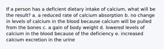 If a person has a deficient dietary intake of calcium, what will be the result? a. a reduced rate of calcium absorption b. no change in levels of calcium in the blood because calcium will be pulled from the bones c. a gain of body weight d. lowered levels of calcium in the blood because of the deficiency e. increased calcium excretion in the urine