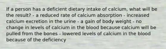 If a person has a deficient dietary intake of calcium, what will be the result?​ ​- a reduced rate of calcium absorption - ​increased calcium excretion in the urine ​- a gain of body weight - no change in levels of calcium in the blood because calcium will be pulled from the bones ​- lowered levels of calcium in the blood because of the deficiency