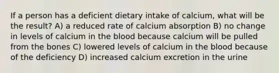 If a person has a deficient dietary intake of calcium, what will be the result? A) a reduced rate of calcium absorption B) no change in levels of calcium in the blood because calcium will be pulled from the bones C) lowered levels of calcium in the blood because of the deficiency D) increased calcium excretion in the urine