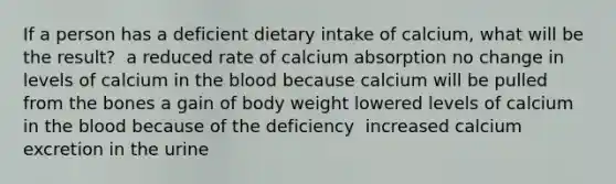 If a person has a deficient dietary intake of calcium, what will be the result?​ ​ a reduced rate of calcium absorption ​no change in levels of calcium in the blood because calcium will be pulled from the bones ​a gain of body weight ​lowered levels of calcium in the blood because of the deficiency ​ increased calcium excretion in the urine