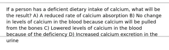 If a person has a deficient dietary intake of calcium, what will be the result? A) A reduced rate of calcium absorption B) No change in levels of calcium in the blood because calcium will be pulled from the bones C) Lowered levels of calcium in the blood because of the deficiency D) Increased calcium excretion in the urine