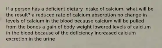 If a person has a deficient dietary intake of calcium, what will be the result?​ ​a reduced rate of calcium absorption ​no change in levels of calcium in the blood because calcium will be pulled from the bones ​a gain of body weight ​lowered levels of calcium in the blood because of the deficiency ​increased calcium excretion in the urine