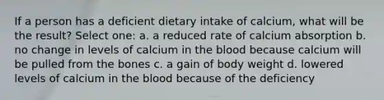 If a person has a deficient dietary intake of calcium, what will be the result? Select one: a. a reduced rate of calcium absorption b. no change in levels of calcium in <a href='https://www.questionai.com/knowledge/k7oXMfj7lk-the-blood' class='anchor-knowledge'>the blood</a> because calcium will be pulled from the bones c. a gain of body weight d. lowered levels of calcium in the blood because of the deficiency