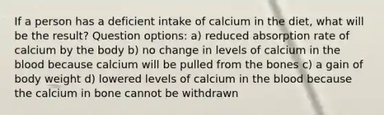 If a person has a deficient intake of calcium in the diet, what will be the result? Question options: a) reduced absorption rate of calcium by the body b) no change in levels of calcium in the blood because calcium will be pulled from the bones c) a gain of body weight d) lowered levels of calcium in the blood because the calcium in bone cannot be withdrawn