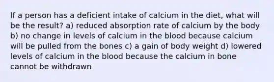 If a person has a deficient intake of calcium in the diet, what will be the result? a) reduced absorption rate of calcium by the body b) no change in levels of calcium in the blood because calcium will be pulled from the bones c) a gain of body weight d) lowered levels of calcium in the blood because the calcium in bone cannot be withdrawn