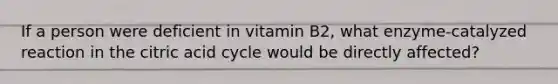 If a person were deficient in vitamin B2, what enzyme-catalyzed reaction in the citric acid cycle would be directly affected?