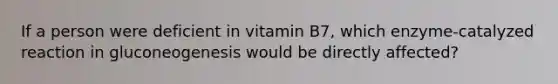 If a person were deficient in vitamin B7, which enzyme-catalyzed reaction in gluconeogenesis would be directly affected?