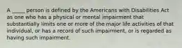 A _____ person is defined by the Americans with Disabilities Act as one who has a physical or mental impairment that substantially limits one or more of the major life activities of that individual, or has a record of such impairment, or is regarded as having such impairment.