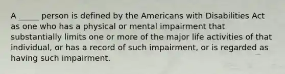 A _____ person is defined by the Americans with Disabilities Act as one who has a physical or mental impairment that substantially limits one or more of the major life activities of that individual, or has a record of such impairment, or is regarded as having such impairment.