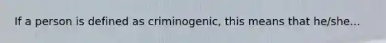 If a person is defined as criminogenic, this means that he/she...