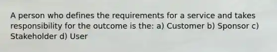 A person who defines the requirements for a service and takes responsibility for the outcome is the: a) Customer b) Sponsor c) Stakeholder d) User