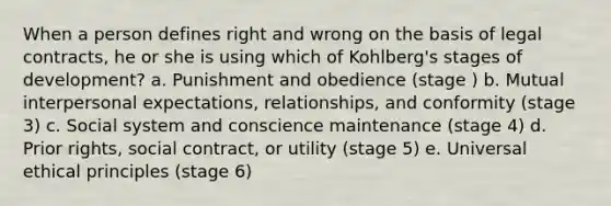 When a person defines right and wrong on the basis of legal contracts, he or she is using which of Kohlberg's stages of development? a. Punishment and obedience (stage ) b. Mutual interpersonal expectations, relationships, and conformity (stage 3) c. Social system and conscience maintenance (stage 4) d. Prior rights, social contract, or utility (stage 5) e. Universal ethical principles (stage 6)