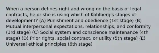 When a person defines right and wrong on the basis of legal contracts, he or she is using which of Kohlberg's stages of development? (A) Punishment and obedience (1st stage) (B) Mutual interpersonal expectations, relationships, and conformity (3rd stage) (C) Social system and conscience maintenance (4th stage) (D) Prior rights, social contract, or utility (5th stage) (E) Universal ethical principles (6th stage)