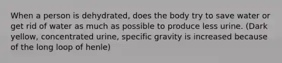 When a person is dehydrated, does the body try to save water or get rid of water as much as possible to produce less urine. (Dark yellow, concentrated urine, specific gravity is increased because of the long loop of henle)
