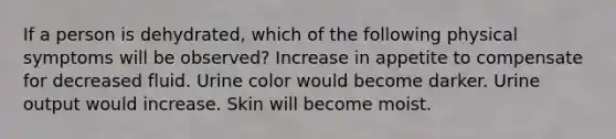 If a person is dehydrated, which of the following physical symptoms will be observed? Increase in appetite to compensate for decreased fluid. Urine color would become darker. Urine output would increase. Skin will become moist.