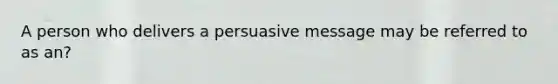 A person who delivers a persuasive message may be referred to as an?