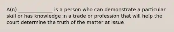 A(n) ______________ is a person who can demonstrate a particular skill or has knowledge in a trade or profession that will help the court determine the truth of the matter at issue