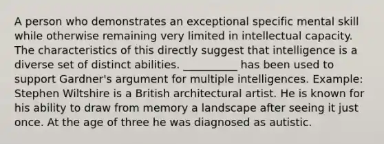 A person who demonstrates an exceptional specific mental skill while otherwise remaining very limited in intellectual capacity. The characteristics of this directly suggest that intelligence is a diverse set of distinct abilities. __________ has been used to support Gardner's argument for multiple intelligences. Example: Stephen Wiltshire is a British architectural artist. He is known for his ability to draw from memory a landscape after seeing it just once. At the age of three he was diagnosed as autistic.