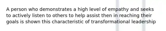 A person who demonstrates a high level of empathy and seeks to actively listen to others to help assist then in reaching their goals is shown this characteristic of transformational leadership