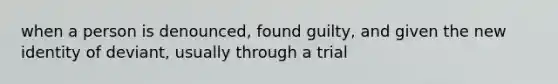 when a person is denounced, found guilty, and given the new identity of deviant, usually through a trial