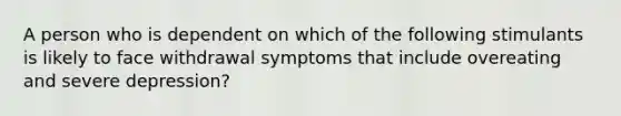 A person who is dependent on which of the following stimulants is likely to face withdrawal symptoms that include overeating and severe depression?