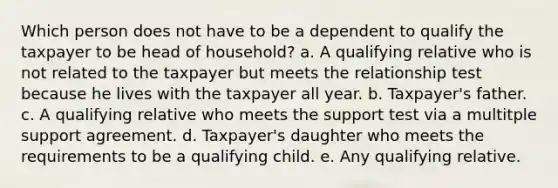 Which person does not have to be a dependent to qualify the taxpayer to be head of household? a. A qualifying relative who is not related to the taxpayer but meets the relationship test because he lives with the taxpayer all year. b. Taxpayer's father. c. A qualifying relative who meets the support test via a multitple support agreement. d. Taxpayer's daughter who meets the requirements to be a qualifying child. e. Any qualifying relative.