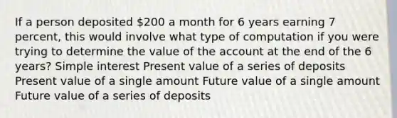 If a person deposited 200 a month for 6 years earning 7 percent, this would involve what type of computation if you were trying to determine the value of the account at the end of the 6 years? Simple interest Present value of a series of deposits Present value of a single amount Future value of a single amount Future value of a series of deposits