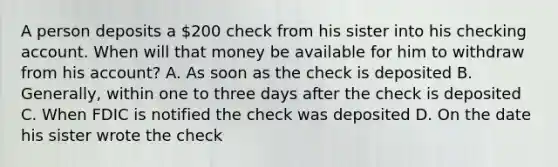 A person deposits a 200 check from his sister into his checking account. When will that money be available for him to withdraw from his account? A. As soon as the check is deposited B. Generally, within one to three days after the check is deposited C. When FDIC is notified the check was deposited D. On the date his sister wrote the check