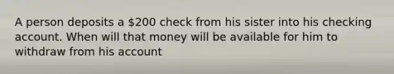 A person deposits a 200 check from his sister into his checking account. When will that money will be available for him to withdraw from his account