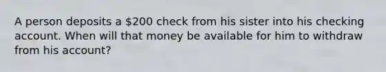 A person deposits a 200 check from his sister into his checking account. When will that money be available for him to withdraw from his account?