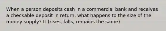 When a person deposits cash in a commercial bank and receives a checkable deposit in return, what happens to the size of the money supply? It (rises, falls, remains the same)