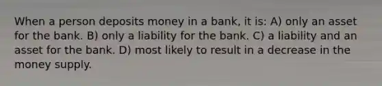 When a person deposits money in a bank, it is: A) only an asset for the bank. B) only a liability for the bank. C) a liability and an asset for the bank. D) most likely to result in a decrease in the money supply.