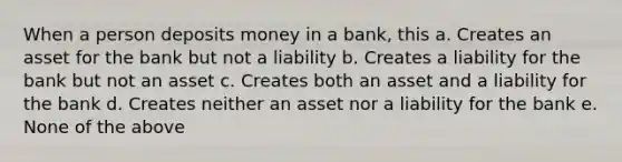 When a person deposits money in a bank, this a. Creates an asset for the bank but not a liability b. Creates a liability for the bank but not an asset c. Creates both an asset and a liability for the bank d. Creates neither an asset nor a liability for the bank e. None of the above