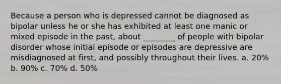 Because a person who is depressed cannot be diagnosed as bipolar unless he or she has exhibited at least one manic or mixed episode in the past, about ________ of people with bipolar disorder whose initial episode or episodes are depressive are misdiagnosed at first, and possibly throughout their lives. a. 20% b. 90% c. 70% d. 50%