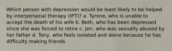 Which person with depression would be least likely to be helped by interpersonal therapy (IPT)? a. Tyrone, who is unable to accept the death of his wife b. Beth, who has been depressed since she was forced to retire c. Jen, who was sexually abused by her father d. Tony, who feels isolated and alone because he has difficulty making friends