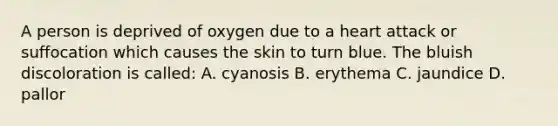 A person is deprived of oxygen due to a heart attack or suffocation which causes the skin to turn blue. The bluish discoloration is called: A. cyanosis B. erythema C. jaundice D. pallor