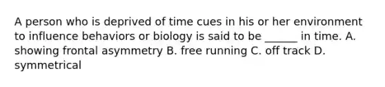 A person who is deprived of time cues in his or her environment to influence behaviors or biology is said to be ______ in time. A. showing frontal asymmetry B. free running C. off track D. symmetrical